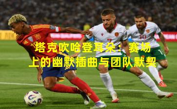 塔克吹哈登耳朵：赛场上的幽默插曲与团队默契